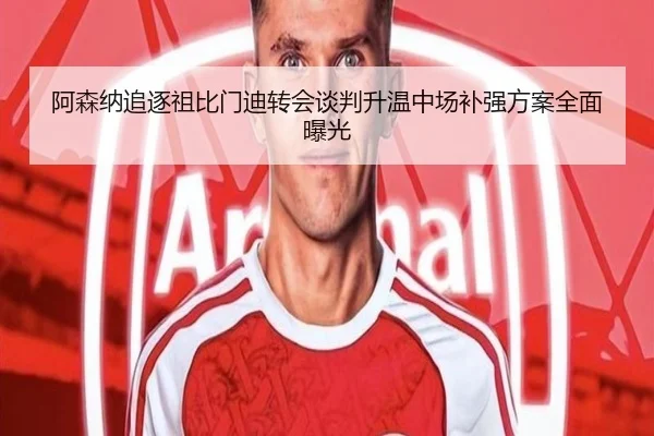 阿森纳追逐祖比门迪转会谈判升温中场补强方案全面曝光