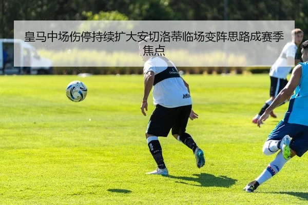 皇马中场伤停持续扩大安切洛蒂临场变阵思路成赛季焦点